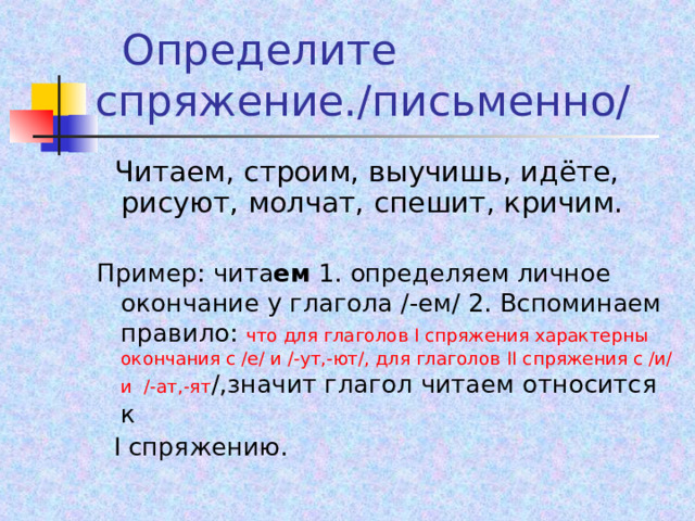  Определите спряжение./письменно/  Читаем, строим, выучишь, идёте, рисуют, молчат, спешит, кричим. Пример: чита ем 1. определяем личное окончание у глагола /-ем/ 2. Вспоминаем правило: что для глаголов I спряжения характерны окончания с /е/ и /-ут,-ют/, для глаголов II спряжения с /и/ и /-ат,-ят /,значит глагол читаем относится к   I спряжению. 