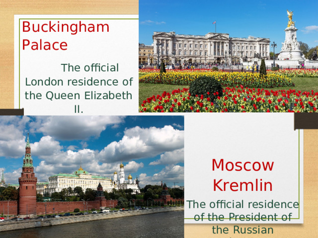 Buckingham Palace   The official London residence of the Queen Elizabeth II. Moscow Kremlin The official residence of the President of the Russian Federation. 