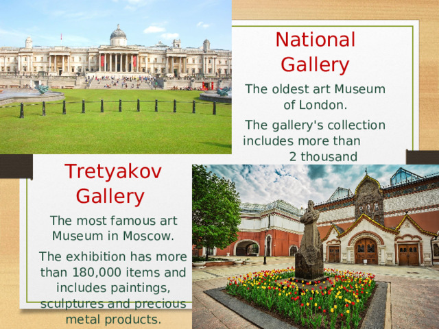 National Gallery The oldest art Museum of London. The gallery's collection includes more than 2 thousand paintings. Tretyakov Gallery  The most famous art Museum in Moscow. The exhibition has more than 180,000 items and includes paintings, sculptures and precious metal products. 