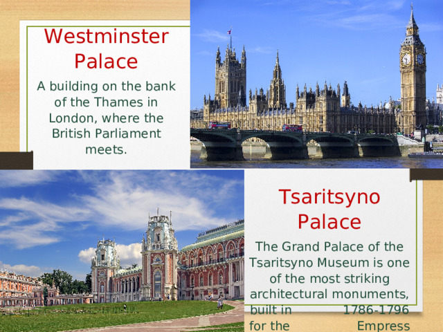 Westminster Palace A building on the bank of the Thames in London, where the British Parliament meets. Tsaritsyno Palace The Grand Palace of the Tsaritsyno Museum is one of the most striking architectural monuments, built in 1786-1796 for the Empress Catherine II. 