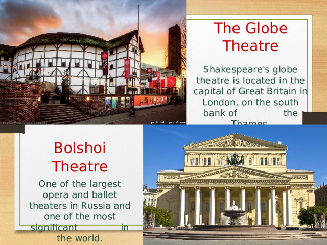 The Globe Theatre Shakespeare's globe theatre is located in the capital of Great Britain  in London, on the south bank of the Thames . Bolshoi Theatre One of the largest opera and ballet theaters in Russia and one of the most significant in the world. 