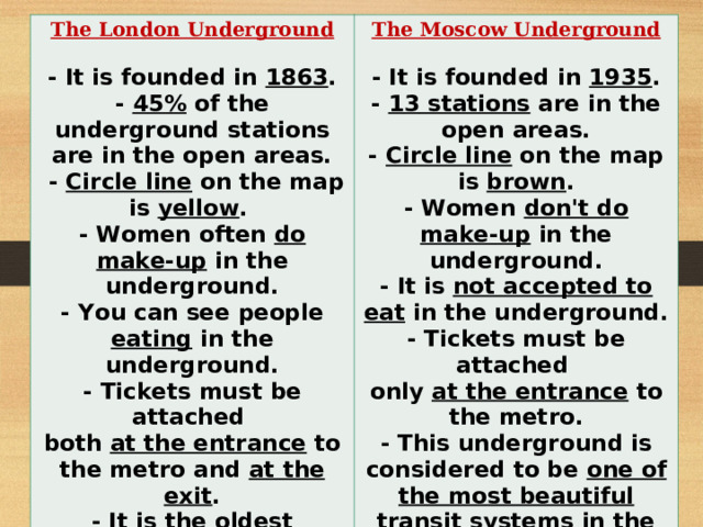 The London Underground  The Moscow Underground  - It is founded in 1863 . - 4 5% of the underground stations are in the open areas.  - Circle line on the map is yellow . - Women often do make-up in the underground. - You can see people eating in the underground. - Tickets must be attached both at the entrance to the metro and at the exit . - It is the oldest underground in the world. - The map of this underground is recognized as a model map .  - It is founded in 1935 . - 1 3 stations are in the open areas. - Circle line on the map is brown . - Women don't do make-up in the underground. - It is not accepted to eat in the underground. - Tickets must be attached only at the entrance to the metro. - This underground is considered to be one of the most beautiful transit systems in the world. - Each station of this underground is unique .  