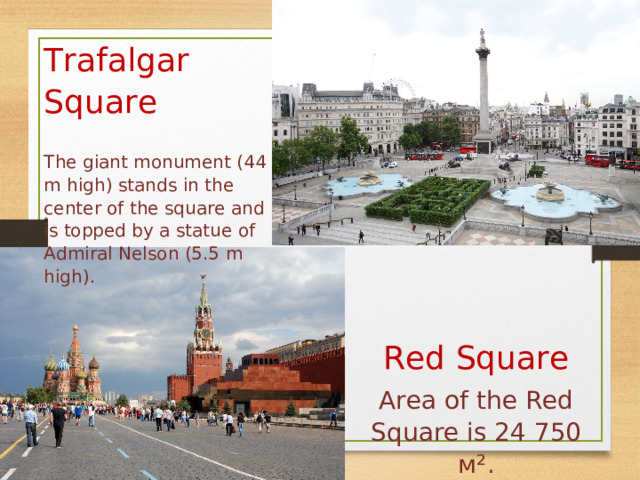 Trafalgar Square The giant monument (44 m high) stands in the center of the square and is topped by a statue of Admiral Nelson (5.5 m high). Red Square Area of the Red Square is 24 750 м² . 