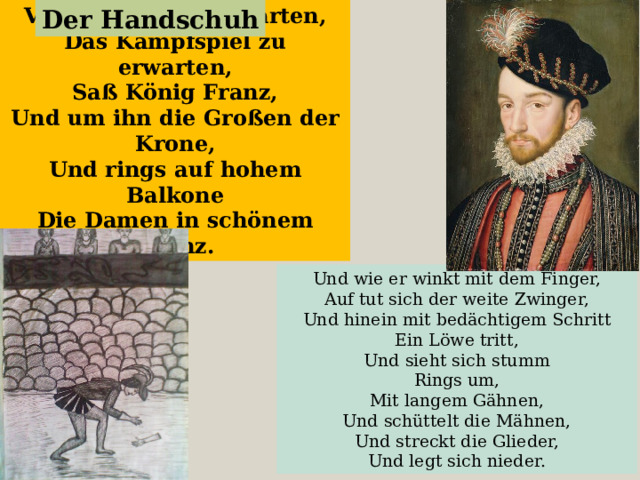 Vor seinem Löwengarten, Das Kampfspiel zu erwarten, Saß König Franz, Und um ihn die Großen der Krone, Und rings auf hohem Balkone Die Damen in schönem Kranz. Der Handschuh Und wie er winkt mit dem Finger,  Auf tut sich der weite Zwinger, Und hinein mit bedächtigem Schritt Ein Löwe tritt, Und sieht sich stumm  Rings um,  Mit langem Gähnen,  Und schüttelt die Mähnen, Und streckt die Glieder, Und legt sich nieder. 