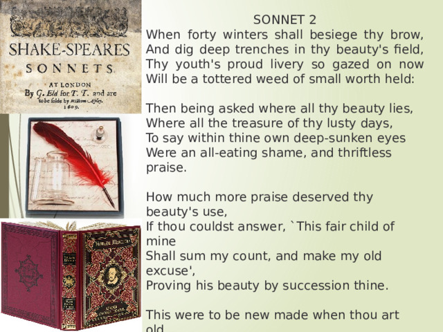 SONNET 2 When forty winters shall besiege thy brow,  And dig deep trenches in thy beauty's field,  Thy youth's proud livery so gazed on now  Will be a tottered weed of small worth held: Then being asked where all thy beauty lies,  Where all the treasure of thy lusty days,  To say within thine own deep-sunken eyes  Were an all-eating shame, and thriftless praise. How much more praise deserved thy beauty's use,  If thou couldst answer, `This fair child of mine  Shall sum my count, and make my old excuse',  Proving his beauty by succession thine. This were to be new made when thou art old,  And see thy blood warm when thou feel'st it cold. 