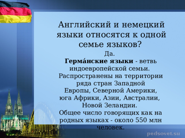 Английский и немецкий языки относятся к одной семье языков? Да. Герма́нские   языки  - ветвь индоевропейской семьи. Распространены на территории ряда стран Западной Европы, Северной Америки, юга Африки, Азии, Австралии,  Новой Зеландии. Общее число говорящих как на родных языках - около 550 млн человек. 