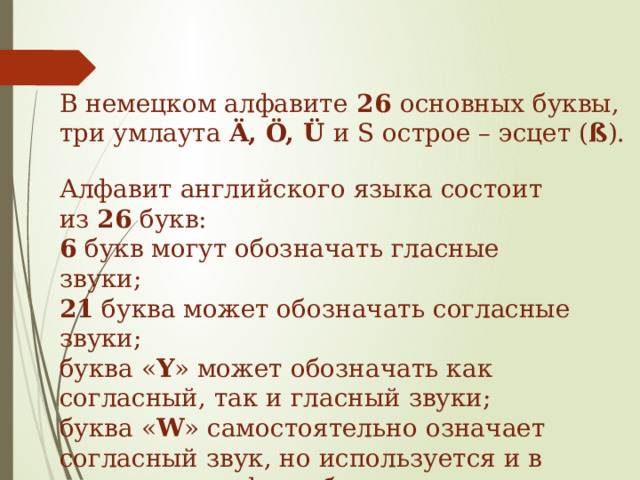 В немецком алфавите  26 основных буквы, три умлаута Ä, Ö, Ü и S острое – эсцет ( ß ). Алфавит английского языка состоит из 26  букв: 6 букв могут обозначать гласные звуки; 21 буква может обозначать согласные звуки; буква « Y » может обозначать как согласный, так и гласный звуки; буква « W » самостоятельно означает согласный звук, но используется и в составе диграфов, обозначающих гласные звуки. 