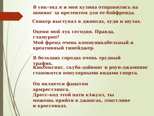 В уик-энд я и моя кузина отправились на шопинг за презентом для ее бойфренда. Спикер выступал в джинсах, худи и шузах. Оцени мой лук сегодня. Правда, гламурно? Мой френд очень коммуникабельный и креативный тинейджер. В больших городах очень трудный трафик. Кикбоксинг, скуба-дайвинг  и роуп-джампинг  становятся популярными видами спорта. Он является фанатом армрестлинга. Дресс-код этой пати кэ́жуал, ты можешь прийти в джинсах, лонгсливе и кроссовках.   