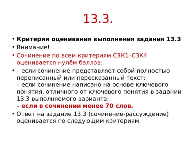 13.3. Критерии оценивания выполнения задания 13.3 Внимание! Сочинение по всем критериям С3К1–С3К4 оценивается нулём баллов : – если сочинение представляет собой полностью переписанный или пересказанный текст;  – если сочинение написано на основе ключевого понятия, отличного от ключевого понятия в задании 13.3 выполняемого варианта;  – если в сочинении менее 70 слов. Ответ на задание 13.3 (сочинение-рассуждение) оценивается по следующим критериям. 