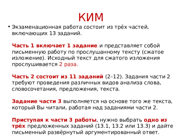 КИМ Экзаменационная работа состоит из трёх частей, включающих 13 заданий.   Часть 1 включает 1 задание и представляет собой письменную работу по прослушанному тексту (сжатое изложение). Исходный текст для сжатого изложения прослушивается 2 раза.   Часть 2 состоит из 11 заданий (2–12). Задания части 2 требуют проведения различных видов анализа слова, словосочетания, предложения, текста.   Задание части 3 выполняется на основе того же текста, который Вы читали, работая над заданиями части 2.   Приступая к части 3 работы , нужно выбрать одно из трёх предложенных заданий (13.1, 13.2 или 13.3) и дайте письменный развёрнутый аргументированный ответ. 