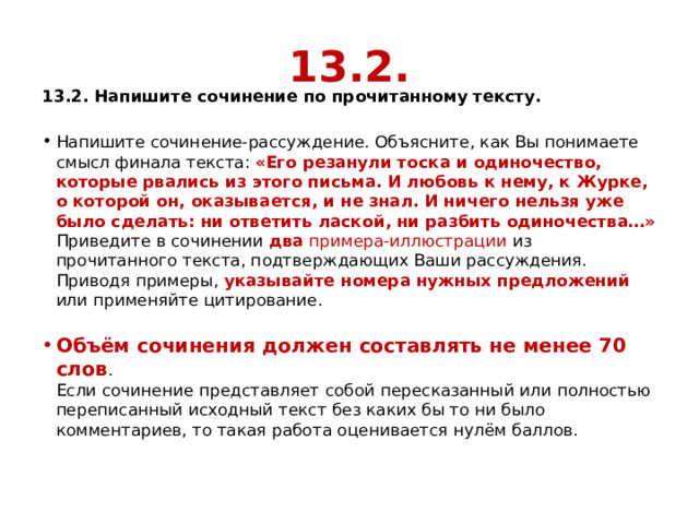 13.2. 13.2. Напишите сочинение по прочитанному тексту. Напишите сочинение-рассуждение. Объясните, как Вы понимаете смысл финала текста:  «Его резанули тоска и одиночество, которые рвались из этого письма. И любовь к нему, к Журке, о которой он, оказывается, и не знал. И ничего нельзя уже было сделать: ни ответить лаской, ни разбить одиночества…»  Приведите в сочинении  два  примера-иллюстрации из прочитанного текста, подтверждающих Ваши рассуждения.  Приводя примеры, указывайте номера нужных предложений или применяйте цитирование.   Объём сочинения должен составлять не менее 70 слов .  Если сочинение представляет собой пересказанный или полностью переписанный исходный текст без каких бы то ни было комментариев, то такая работа оценивается нулём баллов. 