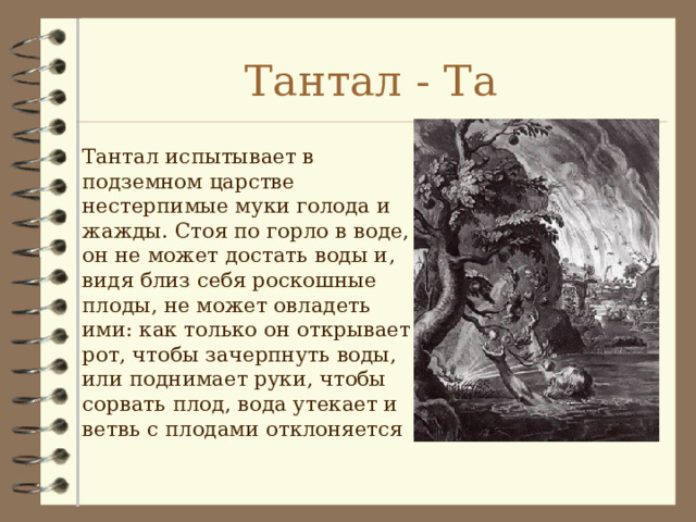 Тантал - Та Тантал испытывает в подземном царстве нестерпимые муки голода и жажды. Стоя по горло в воде, он не может достать воды и, видя близ себя роскошные плоды, не может овладеть ими: как только он открывает рот, чтобы зачерпнуть воды, или поднимает руки, чтобы сорвать плод, вода утекает и ветвь с плодами отклоняется 