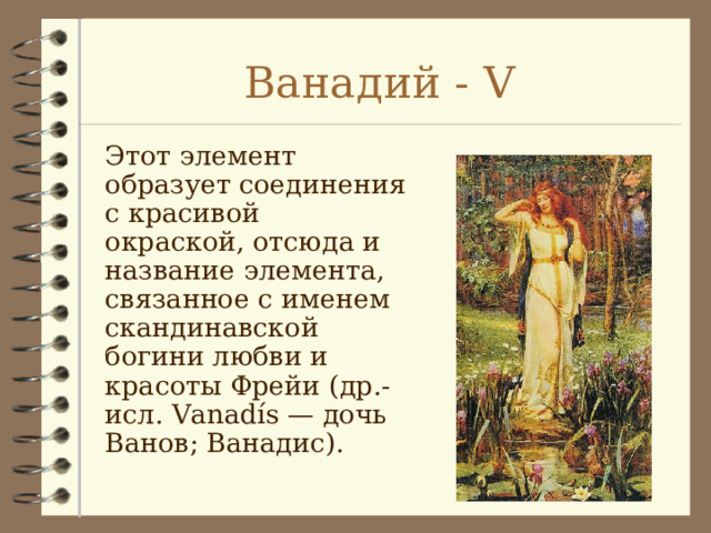 Ванадий - V Этот элемент образует соединения с красивой окраской, отсюда и название элемента, связанное с именем скандинавской богини любви и красоты Фрейи (др.-исл. Vanadís — дочь Ванов; Ванадис). 