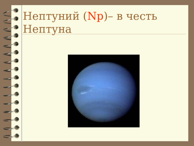 Нептуний ( Np ) – в честь Нептуна Uranus *Seventh planet from the sun *19.218 AU from the sun *Orbits the sun in 84 years *Rotates on its axis over 17 hours *Third largest planet *Mass 14.5 x Earth *Radius is 4.1 that of Earth *It has a ring system and 21 known moons. The moons are named after Shakespearean characters. *It is named after the ancient Greek deity of the heavens *It is the first planet to be discovered in modern times -- by Herschel *It has been visited by only one spacecraft - Voyager II *Uranus rotates about an axis parallel to the ecliptic -- this is very unusual *Uranus is composed primarily of rock and various ices, with only about 15% hydrogen and a little helium * Uranus (and Neptune) are in many ways similar to the cores of Jupiter and Saturn minus the massive liquid metallic hydrogen envelope. * It appears that Uranus does not have a rocky core like Jupiter and Saturn but rather that its material is more or less uniformly distributed. * Uranus' atmosphere is about 83% hydrogen, 15% helium and 2% methane.  