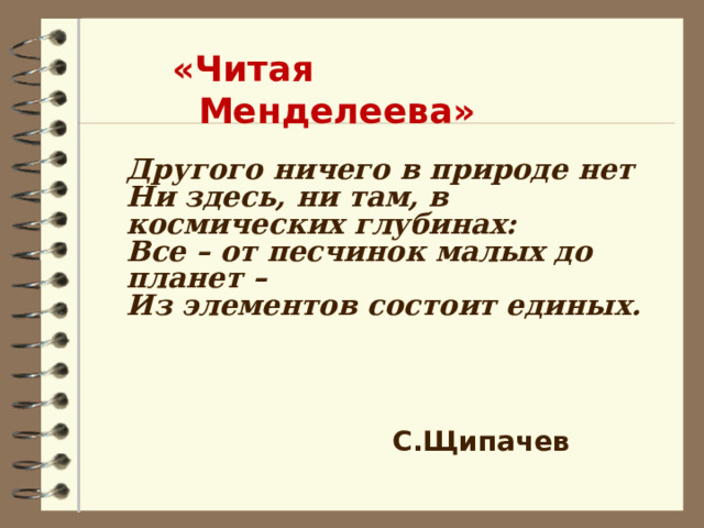 «Читая Менделеева» Другого ничего в природе нет  Ни здесь, ни там, в космических глубинах:  Все – от песчинок малых до планет –  Из элементов состоит единых.    С.Щипачев 