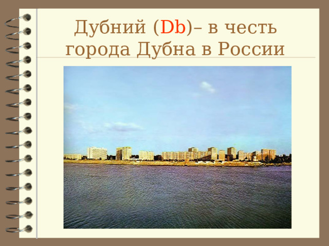 Дубний ( Db ) – в честь города Дубна в России 