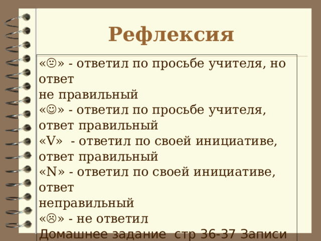 Рефлексия «  » - ответил по просьбе учителя, но ответ  не правильный  «  » - ответил по просьбе учителя, ответ правильный  « V »  - ответил по своей инициативе, ответ правильный  « N » - ответил по своей инициативе, ответ  неправильный  «  » - не ответил Домашнее задание стр 36-37 Записи в тетради. 