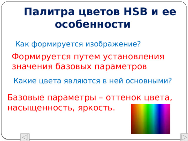  Палитра цветов HSB и ее особенности Как формируется изображение? Формируется путем установления значения базовых параметров Какие цвета являются в ней основными? Базовые параметры – оттенок цвета, насыщенность, яркость. 