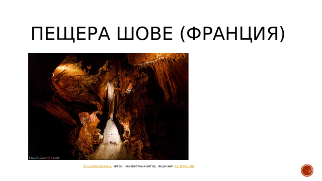ПЕЩЕРА ШОВЕ (ФРАНЦИЯ) По размерам пещера больше, чем Ласко, включает залы и галереи общей длиной 800 метров и высотой до 18 метров. Люди населяли пещеру в период от ≈ 37 000 до 33 500 лет назад, а затем снова в период от 31 000 до 28 000 лет назад[2]. В пещере обнаружено 435[3] рисунков с изображениями животных. Наскальная живопись представляет собой один из древнейших образцов пещерного искусства в мире. Возраст старейших рисунков оценивается в 36 тыс. лет (ориньякская культура) Это изображение , автор: Неизвестный автор, лицензия: CC BY-NC-ND  