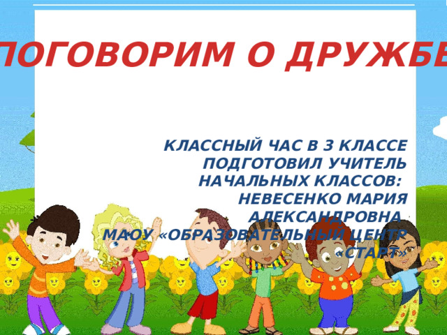 ПОГОВОРИМ О ДРУЖБЕ КЛАССНЫЙ ЧАС В 3 КЛАССЕ  ПОДГОТОВИЛ УЧИТЕЛЬ НАЧАЛЬНЫХ КЛАССОВ: НЕВЕСЕНКО МАРИЯ АЛЕКСАНДРОВНА МАОУ «ОБРАЗОВАТЕЛЬНЫЙ ЦЕНТР «СТАРТ» 