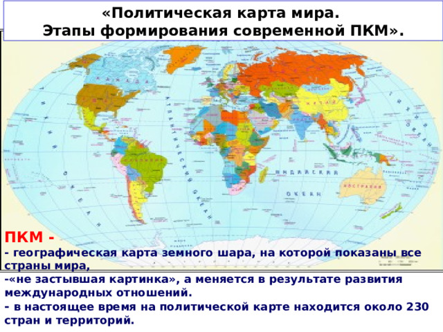 «Политическая карта мира. Этапы формирования современной ПКМ». ПКМ -  - географическая карта земного шара, на которой показаны все страны мира, -«не застывшая картинка», а меняется в результате развития международных отношений. - в настоящее время на политической карте находится около 230 стран и территорий.  