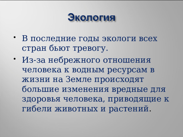 В последние годы экологи всех стран бьют тревогу. Из-за небрежного отношения человека к водным ресурсам в жизни на Земле происходят большие изменения вредные для здоровья человека, приводящие к гибели животных и растений . 