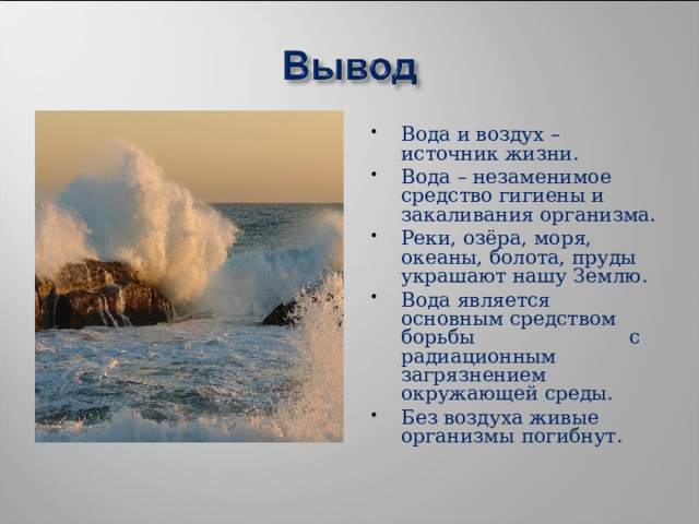 Вода и воздух – источник жизни. Вода – незаменимое средство гигиены и закаливания организма. Реки, озёра, моря, океаны, болота, пруды украшают нашу Землю. Вода является основным средством борьбы с радиационным загрязнением окружающей среды. Без воздуха живые организмы погибнут. 