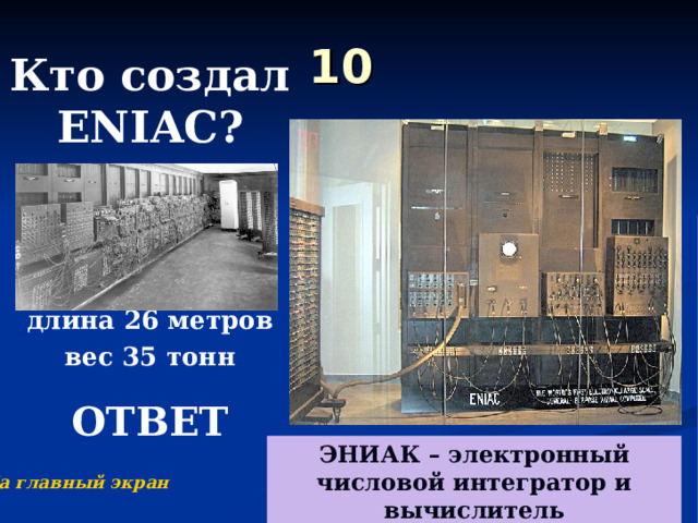 10 Кто создал ENIAC ?     длина 26 метров вес 35 тонн  ОТВЕТ  ЭНИАК – электронный числовой интегратор и вычислитель На главный экран 