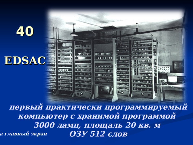 40  EDSAC первый практически программируемый компьютер с хранимой программой  3000 ламп, площаль 20 кв. м  ОЗУ 512 слов На главный экран 