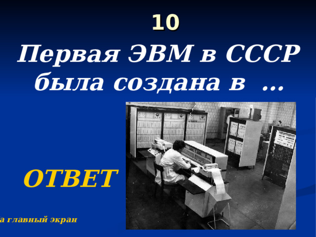  10   Первая ЭВМ в СССР была создана в … году  ОТВЕТ На главный экран 