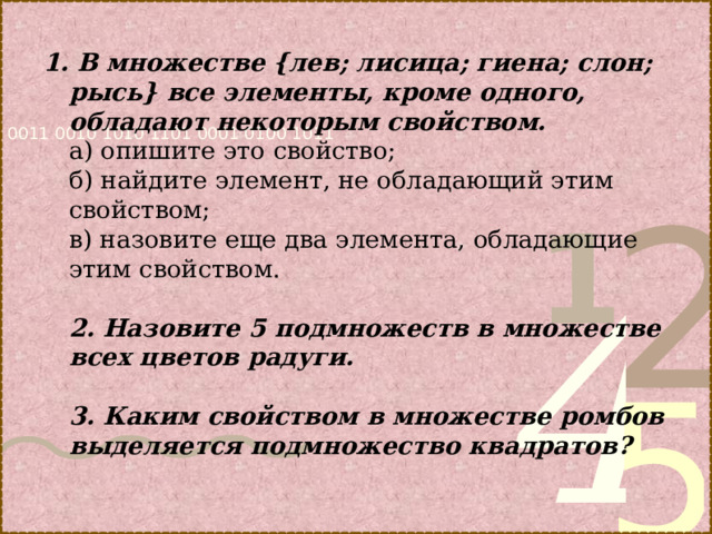  1. В множестве {лев; лисица; гиена; слон; рысь} все  элементы, кроме одного, обладают некоторым свойством.  а) опишите это  свойство;  б) найдите элемент,  не обладающий этим свойством;  в) назовите еще два  элемента, обладающие этим свойством.   2. Назовите 5  подмножеств в множестве всех цветов радуги.   3. Каким свойством в  множестве ромбов выделяется подмножество квадратов? 