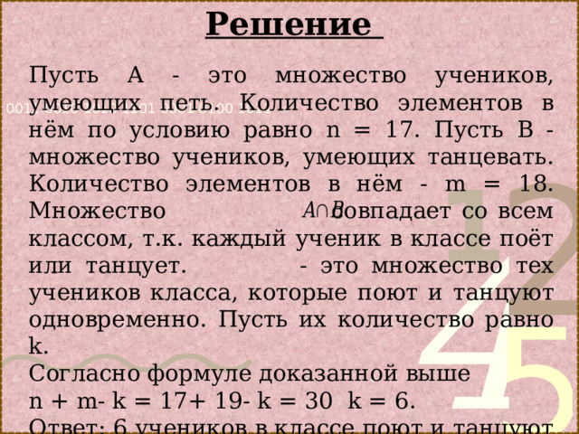 Решение Пусть А - это множество учеников, умеющих петь. Количество элементов в нём по условию равно n = 17. Пусть В - множество учеников, умеющих танцевать. Количество элементов в нём - m = 18. Множество совпадает со всем классом, т.к. каждый ученик в классе поёт или танцует. - это множество тех учеников класса, которые поют и танцуют одновременно. Пусть их количество равно k . Согласно формуле доказанной выше n + m- k = 17+ 19- k = 30 k = 6. Ответ: 6 учеников в классе поют и танцуют одновременно. 