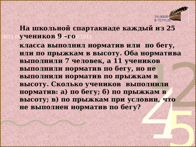 На школьной спартакиаде каждый из 25 учеников 9 –го класса выполнил норматив или по бегу, или по прыжкам в высоту. Оба норматива выполнили 7 человек, а 11 учеников выполнили норматив по бегу, но не выполнили норматив по прыжкам в высоту. Сколько учеников выполнили норматив: а) по бегу; б) по прыжкам в высоту; в) по прыжкам при условии, что не выполнен норматив по бегу?   