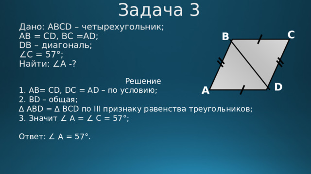 Задача 3 Дано: АВСD – четырехугольник; АВ = CD, BC =AD; DB – диагональ; ∠ C = 57°; Найти: ∠А -? С В Решение 1. AB= CD, DC = AD – по условию;  2. BD – общая;  ∆ ABD = ∆ ВСD по III признаку равенства треугольников; 3. Значит ∠ А = ∠ C = 57°;  Ответ: ∠ А = 57°. D А 