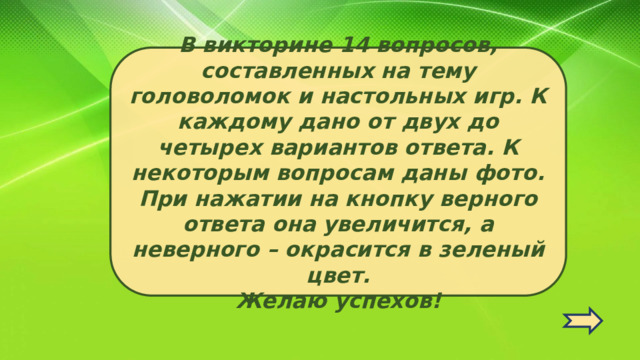 В викторине 14 вопросов, составленных на тему головоломок и настольных игр. К каждому дано от двух до четырех вариантов ответа. К некоторым вопросам даны фото. При нажатии на кнопку верного ответа она увеличится, а неверного – окрасится в зеленый цвет.  Желаю успехов!   