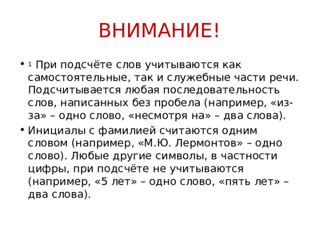 ВНИМАНИЕ! 1  При подсчёте слов учитываются как самостоятельные, так и служебные части речи. Подсчитывается любая последовательность слов, написанных без пробела (например, «из-за» – одно слово, «несмотря на» – два слова). Инициалы с фамилией считаются одним словом (например, «М.Ю. Лермонтов» – одно слово). Любые другие символы, в частности цифры, при подсчёте не учитываются (например, «5 лет» – одно слово, «пять лет» – два слова).  