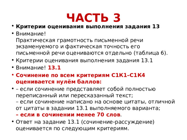 ЧАСТЬ 3 Критерии оценивания выполнения задания 13 Внимание!  Практическая грамотность письменной речи экзаменуемого и фактическая точность его письменной речи оцениваются отдельно (таблица 6). Критерии оценивания выполнения задания 13.1 Внимание! 13.1 Сочинение по всем критериям С1К1–С1К4 оценивается нулём баллов: – если сочинение представляет собой полностью переписанный или пересказанный текст;  – если сочинение написано на основе цитаты, отличной от цитаты в задании 13.1 выполняемого варианта;  – если в сочинении менее 70 слов . Ответ на задание 13.1 (сочинение-рассуждение) оценивается по следующим критериям. 