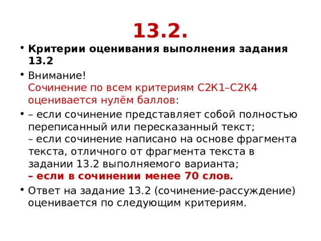 13.2. Критерии оценивания выполнения задания 13.2 Внимание!  Сочинение по всем критериям С2К1–С2К4 оценивается нулём баллов : – если сочинение представляет собой полностью переписанный или пересказанный текст;  – если сочинение написано на основе фрагмента текста, отличного от фрагмента текста в задании 13.2 выполняемого варианта;  – если в сочинении менее 70 слов. Ответ на задание 13.2 (сочинение-рассуждение) оценивается по следующим критериям. 