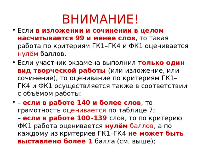 ВНИМАНИЕ! Если в изложении и сочинении в целом насчитывается 99 и менее слов , то такая работа по критериям ГК1–ГК4 и ФК1 оценивается нулём баллов. Если участник экзамена выполнил т олько один вид творческой работы (или изложение, или сочинение), то оценивание по критериям ГК1–ГК4 и ФК1 осуществляется также в соответствии с объёмом работы: – если в работе 140 и более слов , то грамотность оценивается по таблице 7;  – если в работе 100–139 слов, то по критерию ФК1 работа оценивается нулём баллов , а по каждому из критериев ГК1–ГК4 не может быть выставлено более 1 балла (см. выше);  