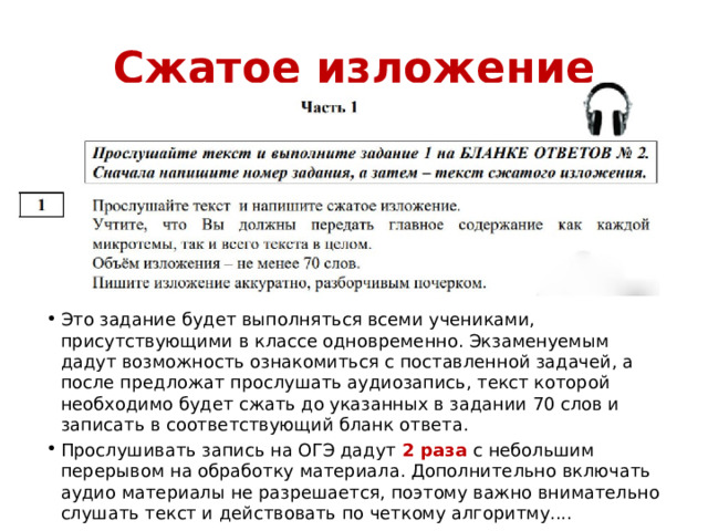 Сжатое изложение Это задание будет выполняться всеми учениками, присутствующими в классе одновременно. Экзаменуемым дадут возможность ознакомиться с поставленной задачей, а после предложат прослушать аудиозапись, текст которой необходимо будет сжать до указанных в задании 70 слов и записать в соответствующий бланк ответа. Прослушивать запись на ОГЭ дадут 2 раза с небольшим перерывом на обработку материала. Дополнительно включать аудио материалы не разрешается, поэтому важно внимательно слушать текст и действовать по четкому алгоритму.... 