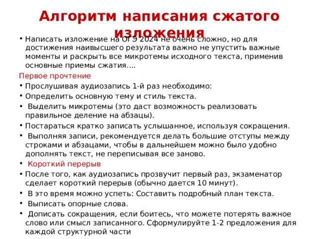 Алгоритм написания сжатого изложения Написать изложение на ОГЭ 2024 не очень сложно, но для достижения наивысшего результата важно не упустить важные моменты и раскрыть все микротемы исходного текста, применив основные приемы сжатия.... Первое прочтение Прослушивая аудиозапись 1-й раз необходимо: Определить основную тему и стиль текста.  Выделить микротемы (это даст возможность реализовать правильное деление на абзацы). Постараться кратко записать услышанное, используя сокращения.  Выполняя записи, рекомендуется делать большие отступы между строками и абзацами, чтобы в дальнейшем можно было удобно дополнять текст, не переписывая все заново.  Короткий перерыв После того, как аудиозапись прозвучит первый раз, экзаменатор сделает короткий перерыв (обычно дается 10 минут).  В это время можно успеть: Составить подробный план текста.  Выписать опорные слова.  Дописать сокращения, если боитесь, что можете потерять важное слово или смысл записанного. Сформулируйте 1-2 предложения для каждой структурной части 