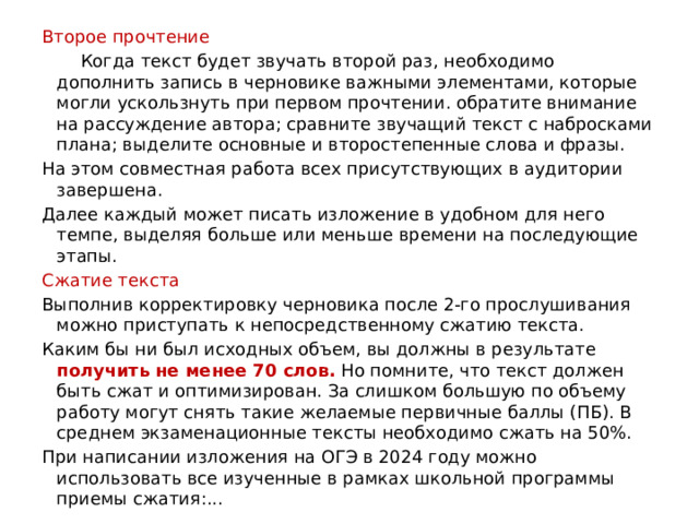 Второе прочтение  Когда текст будет звучать второй раз, необходимо дополнить запись в черновике важными элементами, которые могли ускользнуть при первом прочтении. обратите внимание на рассуждение автора; сравните звучащий текст с набросками плана; выделите основные и второстепенные слова и фразы. На этом совместная работа всех присутствующих в аудитории завершена. Далее каждый может писать изложение в удобном для него темпе, выделяя больше или меньше времени на последующие этапы. Сжатие текста Выполнив корректировку черновика после 2-го прослушивания можно приступать к непосредственному сжатию текста. Каким бы ни был исходных объем, вы должны в результате получить не менее 70 слов. Но помните, что текст должен быть сжат и оптимизирован. За слишком большую по объему работу могут снять такие желаемые первичные баллы (ПБ). В среднем экзаменационные тексты необходимо сжать на 50%. При написании изложения на ОГЭ в 2024 году можно использовать все изученные в рамках школьной программы приемы сжатия:... 