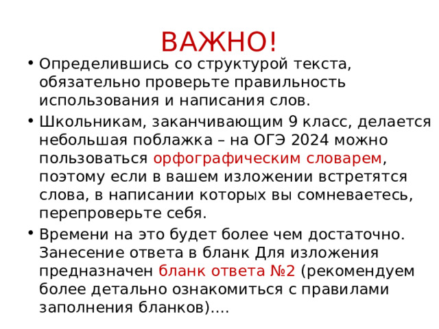 ВАЖНО! Определившись со структурой текста, обязательно проверьте правильность использования и написания слов. Школьникам, заканчивающим 9 класс, делается небольшая поблажка – на ОГЭ 2024 можно пользоваться орфографическим словарем , поэтому если в вашем изложении встретятся слова, в написании которых вы сомневаетесь, перепроверьте себя. Времени на это будет более чем достаточно. Занесение ответа в бланк Для изложения предназначен бланк ответа №2 (рекомендуем более детально ознакомиться с правилами заполнения бланков).... 