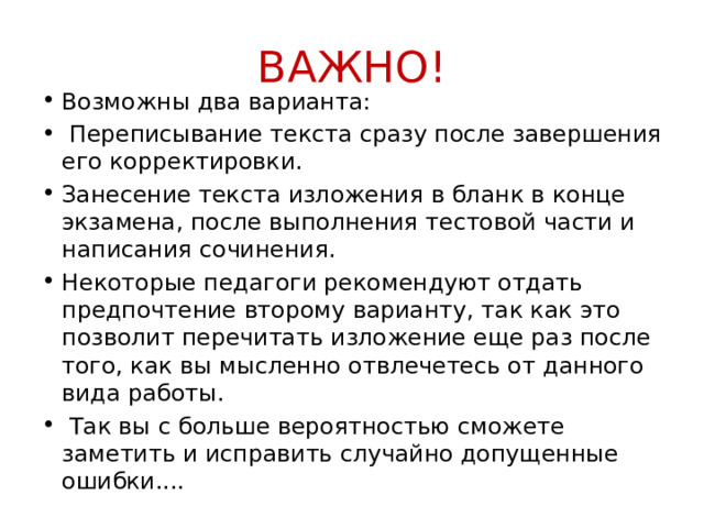 ВАЖНО! Возможны два варианта:  Переписывание текста сразу после завершения его корректировки. Занесение текста изложения в бланк в конце экзамена, после выполнения тестовой части и написания сочинения. Некоторые педагоги рекомендуют отдать предпочтение второму варианту, так как это позволит перечитать изложение еще раз после того, как вы мысленно отвлечетесь от данного вида работы.  Так вы с больше вероятностью сможете заметить и исправить случайно допущенные ошибки.... 