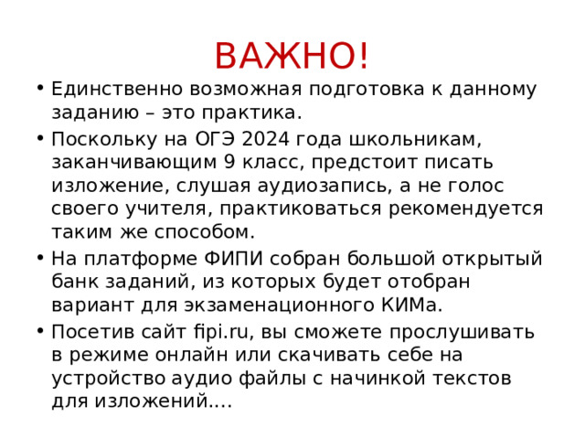 ВАЖНО! Единственно возможная подготовка к данному заданию – это практика. Поскольку на ОГЭ 2024 года школьникам, заканчивающим 9 класс, предстоит писать изложение, слушая аудиозапись, а не голос своего учителя, практиковаться рекомендуется таким же способом. На платформе ФИПИ собран большой открытый банк заданий, из которых будет отобран вариант для экзаменационного КИМа. Посетив сайт fipi.ru, вы сможете прослушивать в режиме онлайн или скачивать себе на устройство аудио файлы с начинкой текстов для изложений.... 