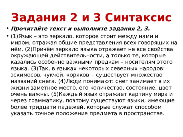 Задания 2 и 3 Синтаксис Прочитайте текст и выполните задания 2, 3. (1)Язык – это зеркало, которое стоит между нами и миром, отражая общие представления всех говорящих на нём. (2)Причём зеркало языка отражает не все свойства окружающей действительности, а только те, которые казались особенно важными предкам – носителям этого языка. (3)Так, в языках некоторых северных народов: эскимосов, чукчей, коряков ‒ существует множество названий снега. (4)Люди понимают: снег занимает в их жизни заметное место, его количество, состояние, цвет очень важны. (5)Каждый язык отражает картину мира и через грамматику, поэтому существуют языки, имеющие более тридцати падежей, которые служат способом указать точное положение предмета в пространстве. 