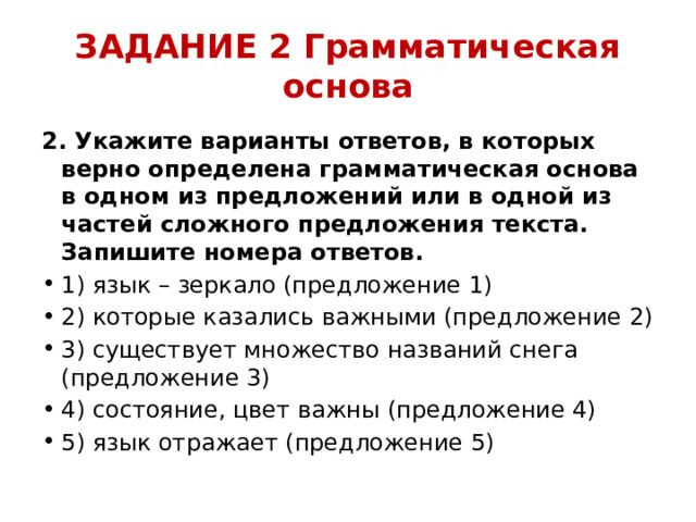 ЗАДАНИЕ 2 Грамматическая основа 2. Укажите варианты ответов, в которых верно определена грамматическая основа в одном из предложений или в одной из частей сложного предложения текста. Запишите номера ответов. 1) язык – зеркало (предложение 1) 2) которые казались важными (предложение 2) 3) существует множество названий снега (предложение 3) 4) состояние, цвет важны (предложение 4) 5) язык отражает (предложение 5) 