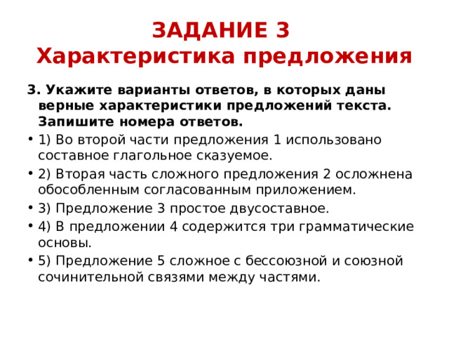 ЗАДАНИЕ 3  Характеристика предложения 3. Укажите варианты ответов, в которых даны верные характеристики предложений текста. Запишите номера ответов. 1) Во второй части предложения 1 использовано составное глагольное сказуемое. 2) Вторая часть сложного предложения 2 осложнена обособленным согласованным приложением. 3) Предложение 3 простое двусоставное. 4) В предложении 4 содержится три грамматические основы. 5) Предложение 5 сложное с бессоюзной и союзной сочинительной связями между частями. 