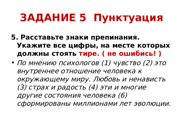 ЗАДАНИЕ 5 Пунктуация 5. Расставьте знаки препинания. Укажите все цифры, на месте которых должны стоять  тире. ( не ошибись! ) По мнению психологов (1) чувство (2) это внутреннее отношение человека к окружающему миру. Любовь и ненависть (3) страх и радость (4) эти и многие другие состояния человека (6) сформированы миллионами лет эволюции. 