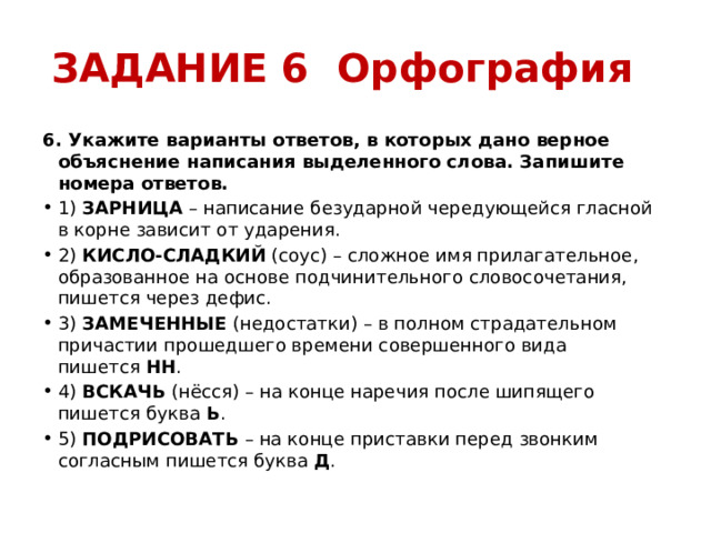 ЗАДАНИЕ 6 Орфография 6. Укажите варианты ответов, в которых дано верное объяснение написания выделенного слова. Запишите номера ответов. 1)  ЗАРНИЦА  – написание безударной чередующейся гласной в корне зависит от ударения. 2)  КИСЛО-СЛАДКИЙ  (соус) – сложное имя прилагательное, образованное на основе подчинительного словосочетания, пишется через дефис. 3)  ЗАМЕЧЕННЫЕ  (недостатки) – в полном страдательном причастии прошедшего времени совершенного вида пишется  НН . 4)  ВСКАЧЬ  (нёсся) – на конце наречия после шипящего пишется буква  Ь . 5)  ПОДРИСОВАТЬ  – на конце приставки перед звонким согласным пишется буква  Д . 